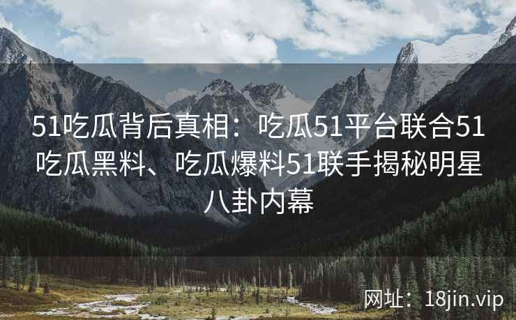 51吃瓜背后真相：吃瓜51平台联合51吃瓜黑料、吃瓜爆料51联手揭秘明星八卦内幕