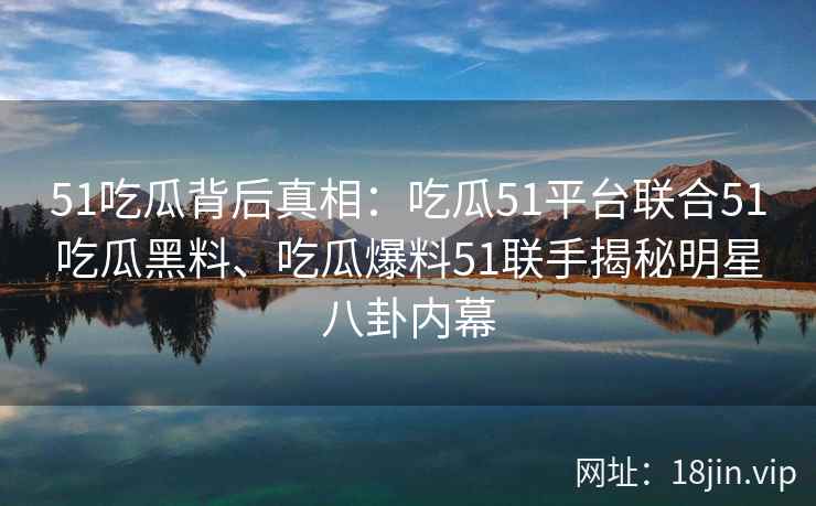 51吃瓜背后真相：吃瓜51平台联合51吃瓜黑料、吃瓜爆料51联手揭秘明星八卦内幕