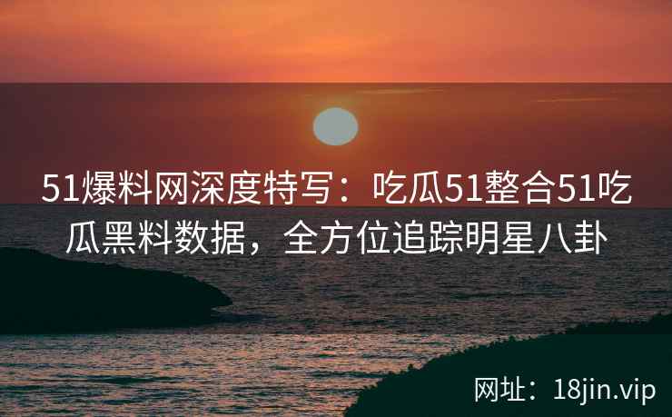 51爆料网深度特写：吃瓜51整合51吃瓜黑料数据，全方位追踪明星八卦