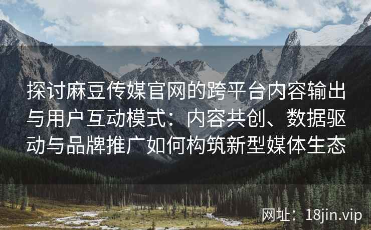 探讨麻豆传媒官网的跨平台内容输出与用户互动模式：内容共创、数据驱动与品牌推广如何构筑新型媒体生态