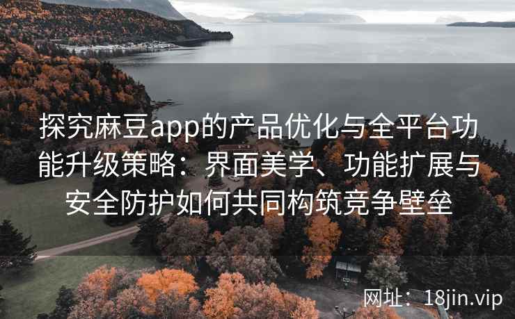 探究麻豆app的产品优化与全平台功能升级策略：界面美学、功能扩展与安全防护如何共同构筑竞争壁垒