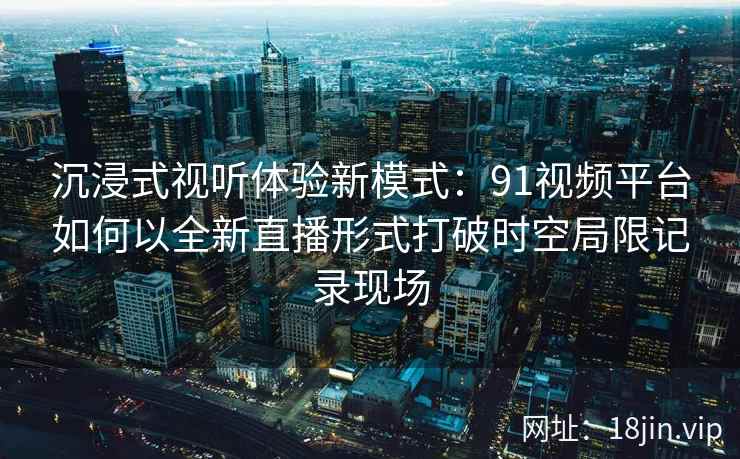 沉浸式视听体验新模式：91视频平台如何以全新直播形式打破时空局限记录现场