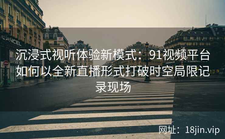 沉浸式视听体验新模式：91视频平台如何以全新直播形式打破时空局限记录现场