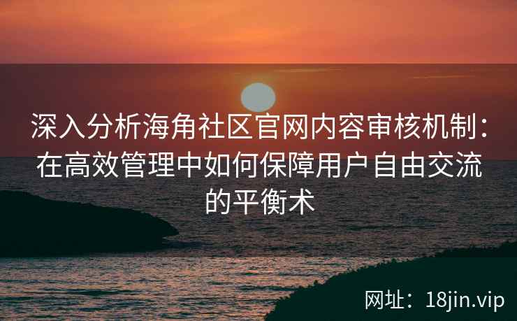 深入分析海角社区官网内容审核机制：在高效管理中如何保障用户自由交流的平衡术