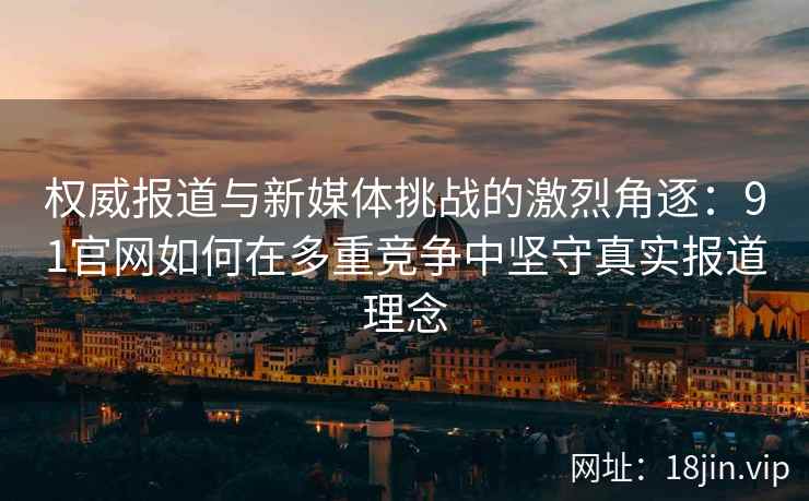 权威报道与新媒体挑战的激烈角逐：91官网如何在多重竞争中坚守真实报道理念