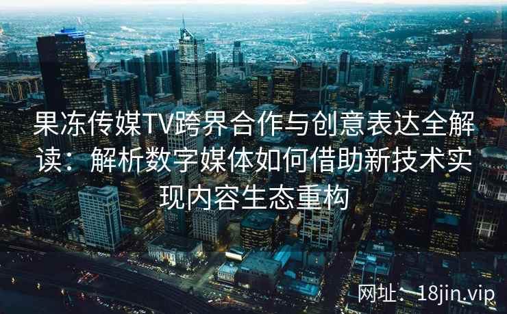 果冻传媒TV跨界合作与创意表达全解读：解析数字媒体如何借助新技术实现内容生态重构