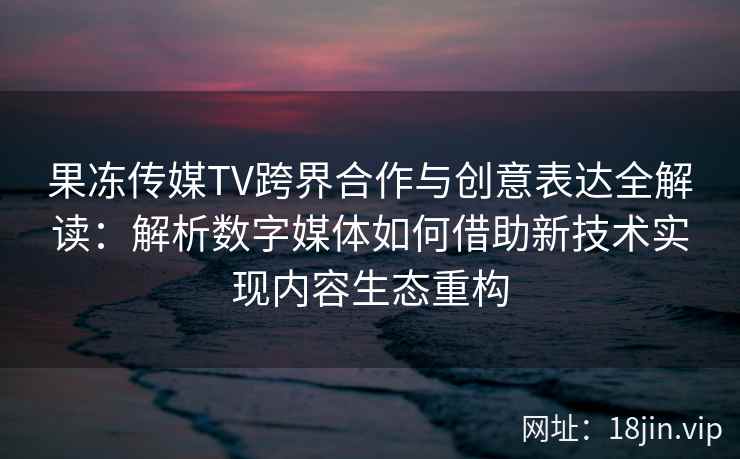 果冻传媒TV跨界合作与创意表达全解读：解析数字媒体如何借助新技术实现内容生态重构