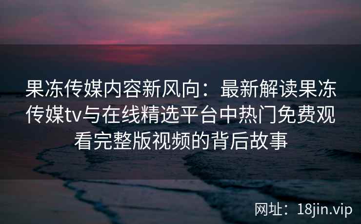 果冻传媒内容新风向：最新解读果冻传媒tv与在线精选平台中热门免费观看完整版视频的背后故事