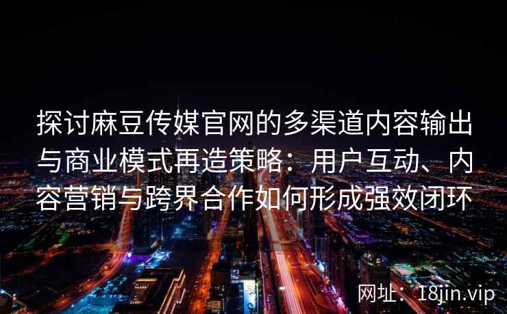 探讨麻豆传媒官网的多渠道内容输出与商业模式再造策略：用户互动、内容营销与跨界合作如何形成强效闭环