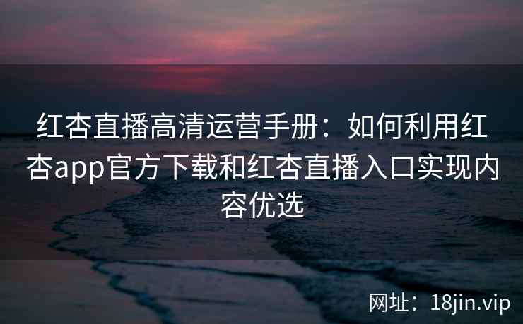 红杏直播高清运营手册：如何利用红杏app官方下载和红杏直播入口实现内容优选