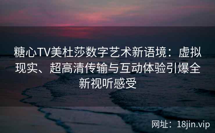 糖心TV美杜莎数字艺术新语境：虚拟现实、超高清传输与互动体验引爆全新视听感受