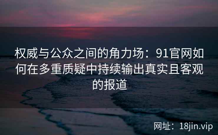 权威与公众之间的角力场：91官网如何在多重质疑中持续输出真实且客观的报道