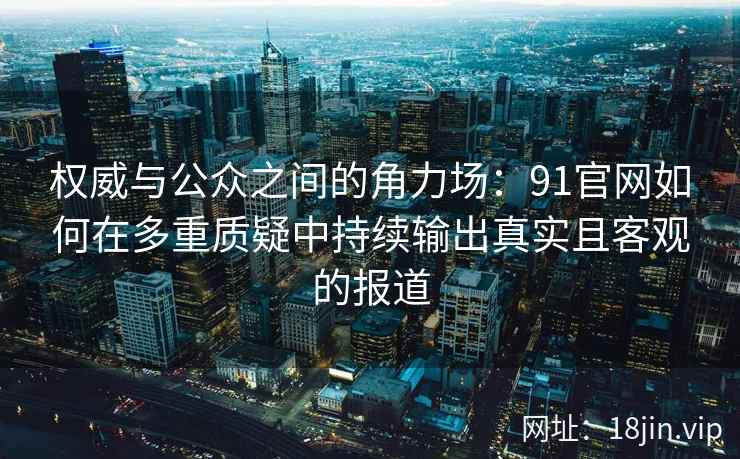 权威与公众之间的角力场：91官网如何在多重质疑中持续输出真实且客观的报道