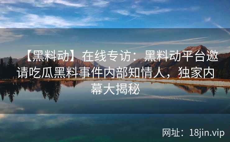 【黑料动】在线专访：黑料动平台邀请吃瓜黑料事件内部知情人，独家内幕大揭秘