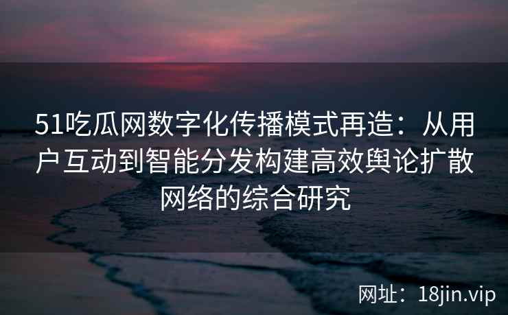 51吃瓜网数字化传播模式再造：从用户互动到智能分发构建高效舆论扩散网络的综合研究