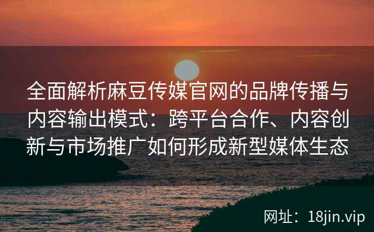 全面解析麻豆传媒官网的品牌传播与内容输出模式：跨平台合作、内容创新与市场推广如何形成新型媒体生态