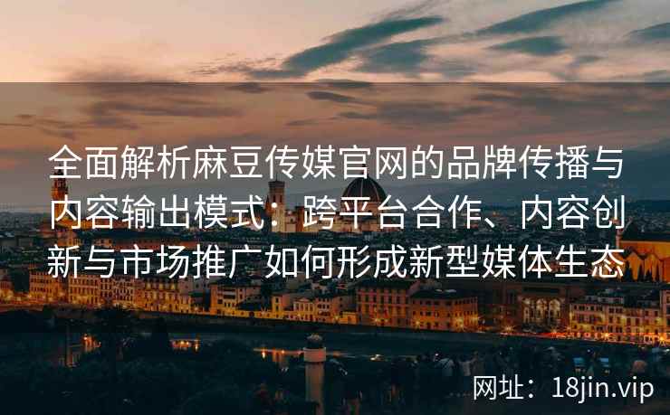 全面解析麻豆传媒官网的品牌传播与内容输出模式：跨平台合作、内容创新与市场推广如何形成新型媒体生态