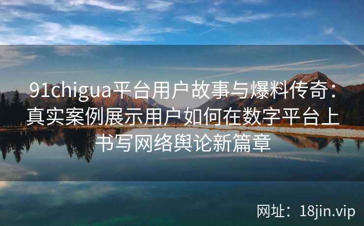 91chigua平台用户故事与爆料传奇：真实案例展示用户如何在数字平台上书写网络舆论新篇章