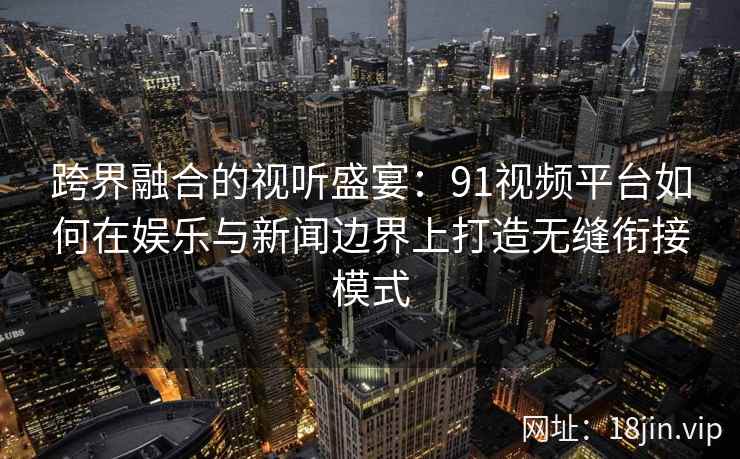跨界融合的视听盛宴：91视频平台如何在娱乐与新闻边界上打造无缝衔接模式
