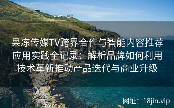 果冻传媒TV跨界合作与智能内容推荐应用实践全记录：解析品牌如何利用技术革新推动产品迭代与商业升级