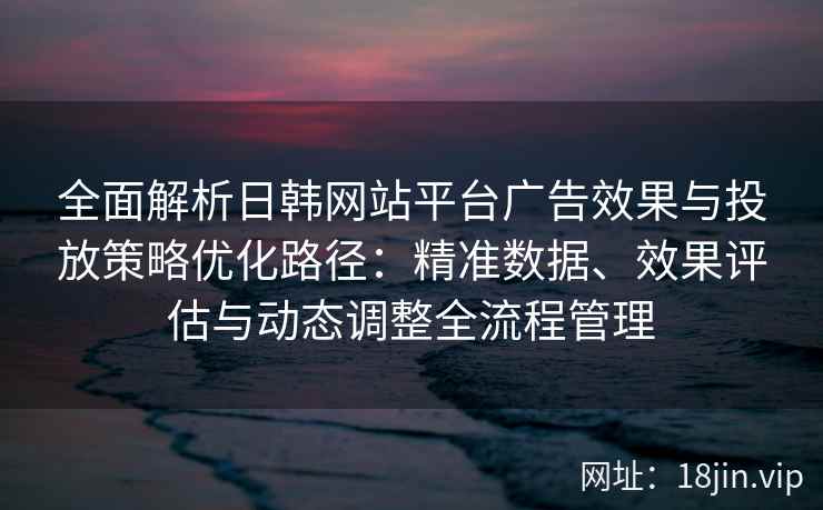 全面解析日韩网站平台广告效果与投放策略优化路径：精准数据、效果评估与动态调整全流程管理