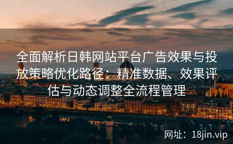 全面解析日韩网站平台广告效果与投放策略优化路径：精准数据、效果评估与动态调整全流程管理