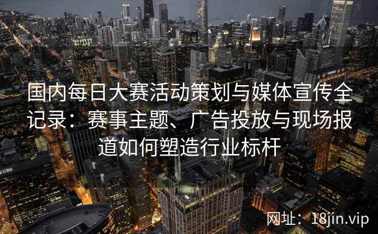 国内每日大赛活动策划与媒体宣传全记录：赛事主题、广告投放与现场报道如何塑造行业标杆