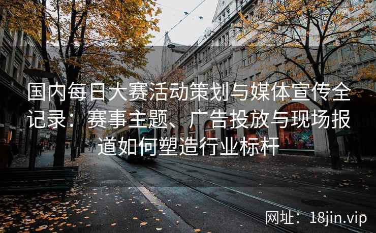 国内每日大赛活动策划与媒体宣传全记录：赛事主题、广告投放与现场报道如何塑造行业标杆
