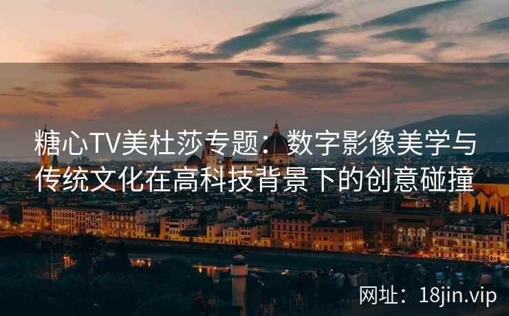 糖心TV美杜莎专题：数字影像美学与传统文化在高科技背景下的创意碰撞