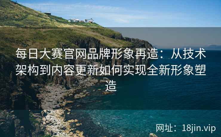 每日大赛官网品牌形象再造：从技术架构到内容更新如何实现全新形象塑造
