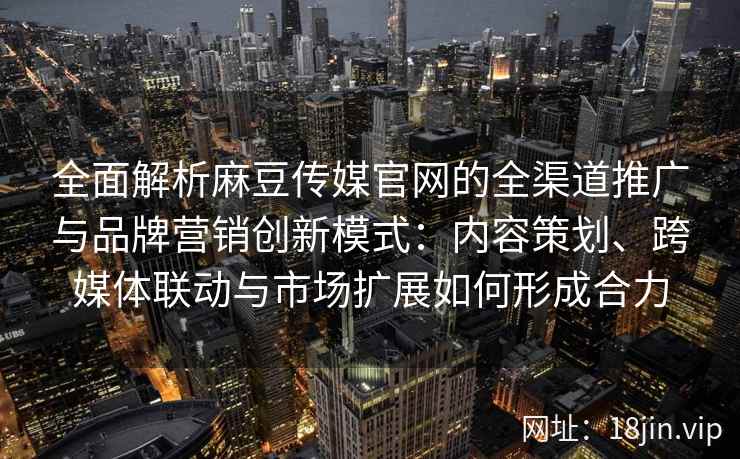 全面解析麻豆传媒官网的全渠道推广与品牌营销创新模式：内容策划、跨媒体联动与市场扩展如何形成合力